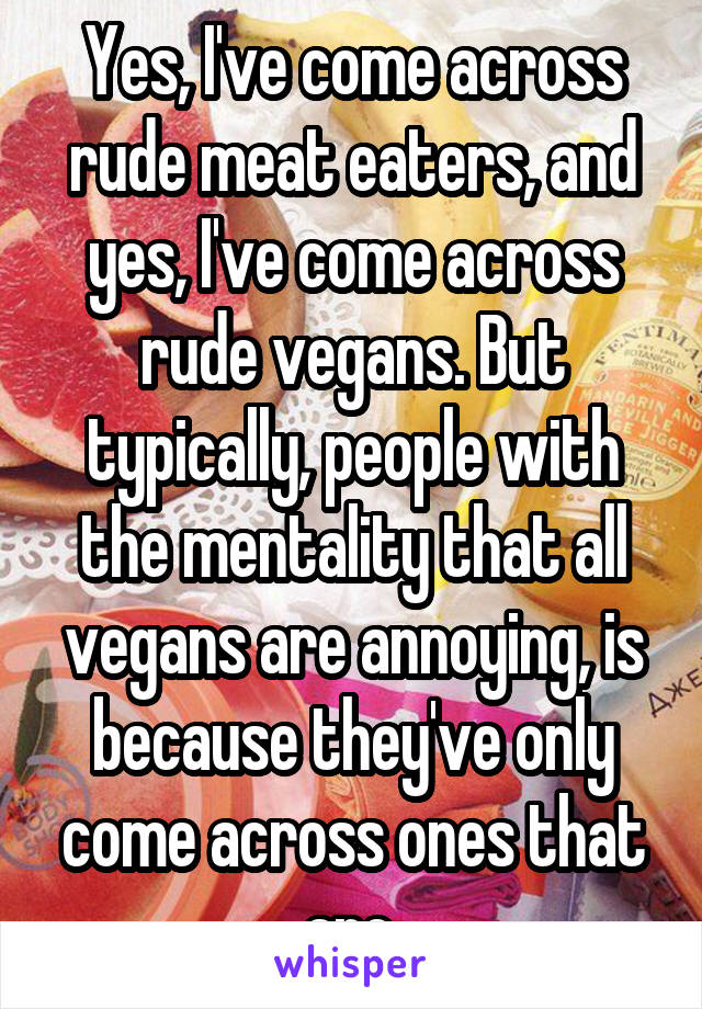 Yes, I've come across rude meat eaters, and yes, I've come across rude vegans. But typically, people with the mentality that all vegans are annoying, is because they've only come across ones that are.