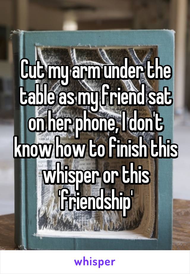 Cut my arm under the table as my friend sat on her phone, I don't know how to finish this whisper or this 'friendship'