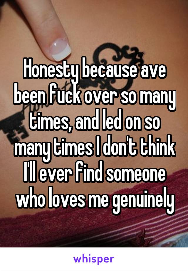 Honesty because ave been fuck over so many times, and led on so many times I don't think I'll ever find someone who loves me genuinely