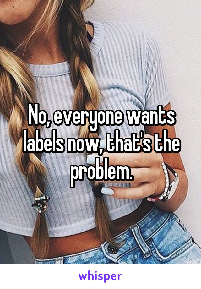 No, everyone wants labels now, that's the problem.