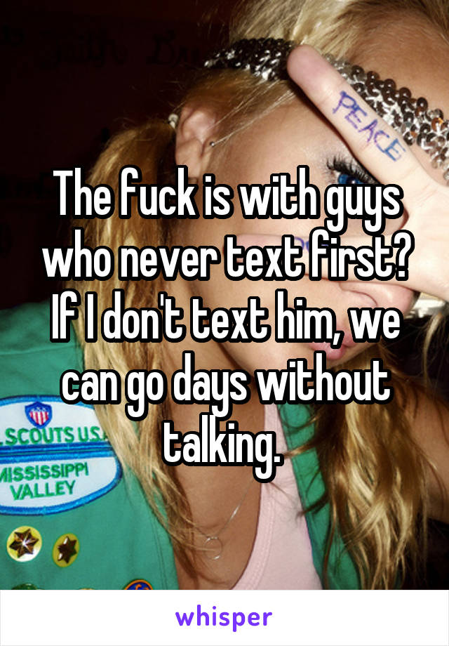 The fuck is with guys who never text first? If I don't text him, we can go days without talking. 