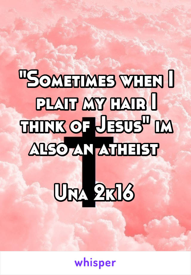 "Sometimes when I plait my hair I think of Jesus" im also an atheist 

Una 2k16 