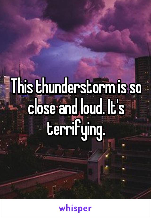 This thunderstorm is so close and loud. It's terrifying.