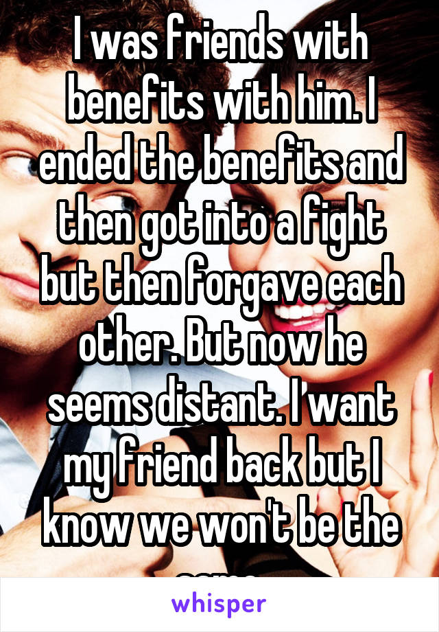 I was friends with benefits with him. I ended the benefits and then got into a fight but then forgave each other. But now he seems distant. I want my friend back but I know we won't be the same.