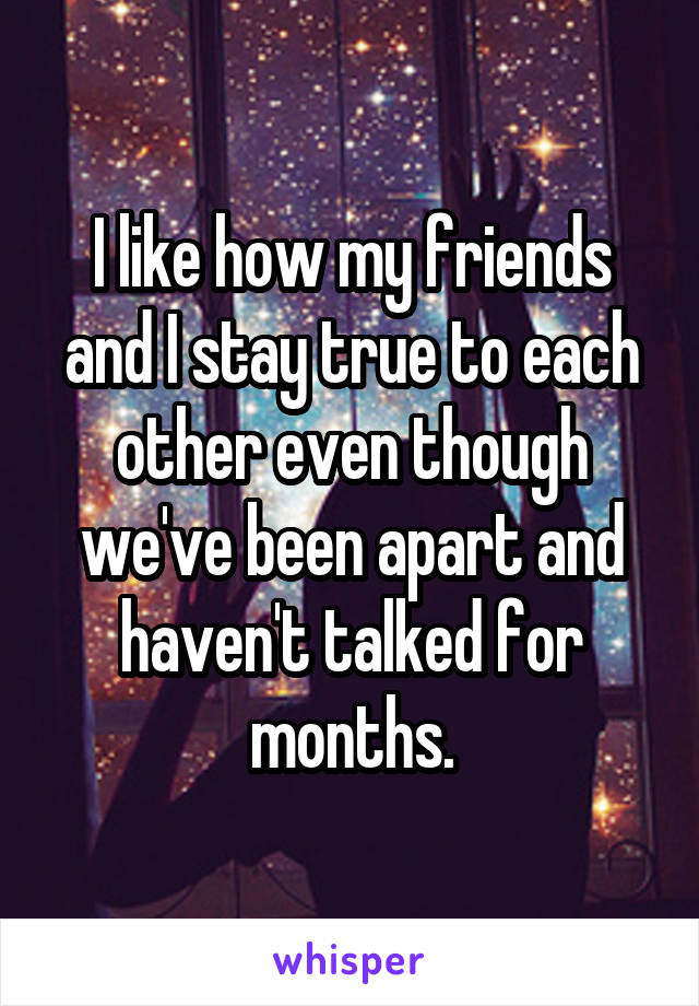 I like how my friends and I stay true to each other even though we've been apart and haven't talked for months.