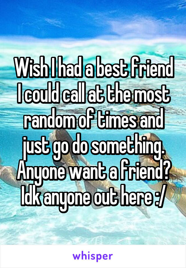 Wish I had a best friend I could call at the most random of times and just go do something. Anyone want a friend? Idk anyone out here :/