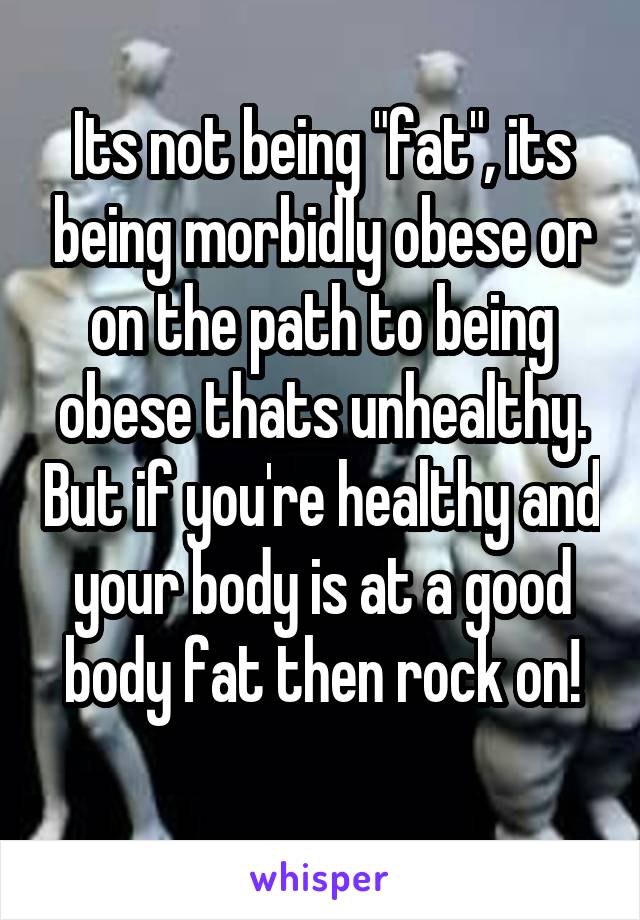 Its not being "fat", its being morbidly obese or on the path to being obese thats unhealthy. But if you're healthy and your body is at a good body fat then rock on!
