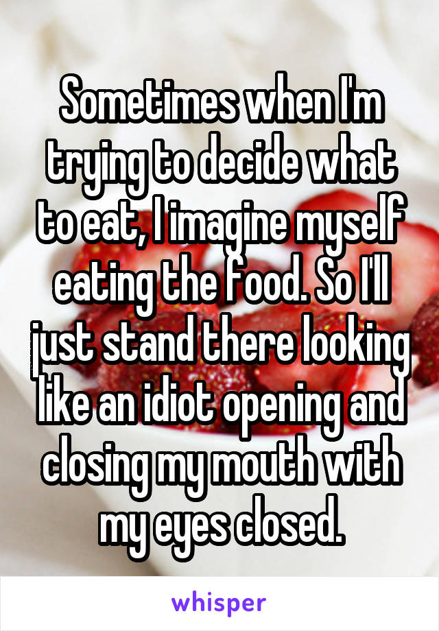 Sometimes when I'm trying to decide what to eat, I imagine myself eating the food. So I'll just stand there looking like an idiot opening and closing my mouth with my eyes closed.