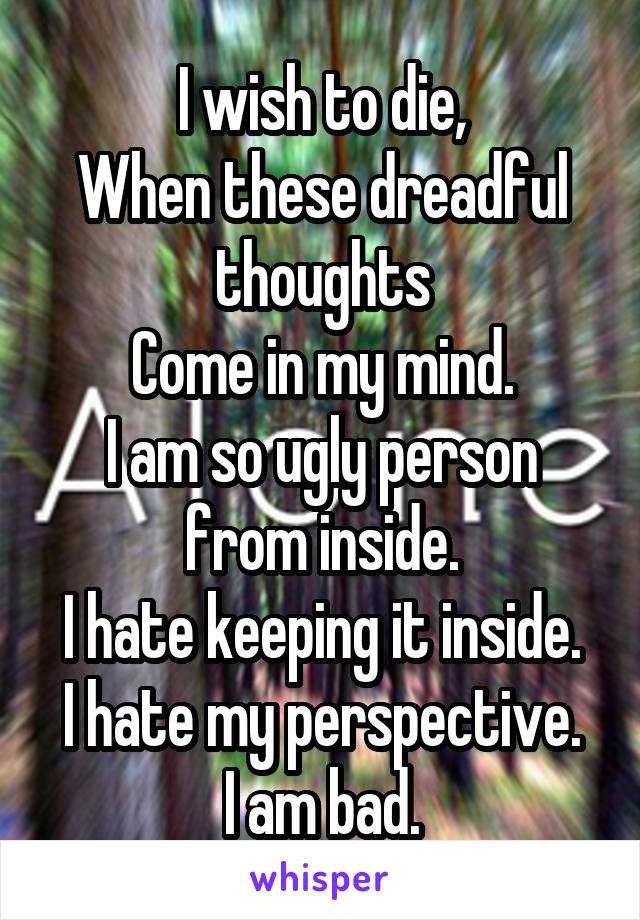 I wish to die,
When these dreadful thoughts
Come in my mind.
I am so ugly person from inside.
I hate keeping it inside.
I hate my perspective.
I am bad.