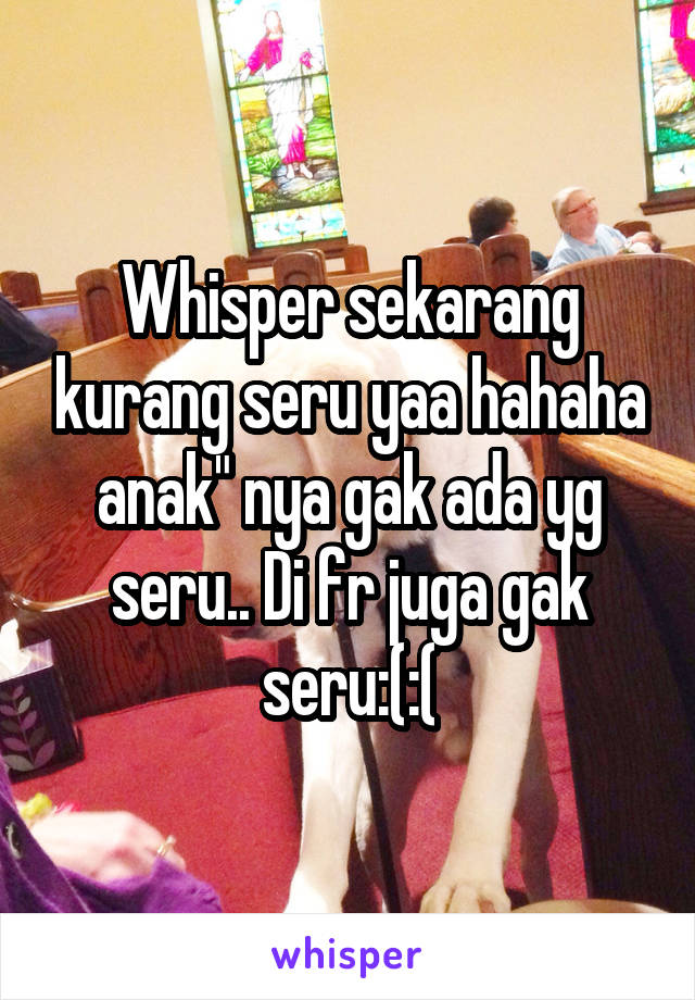 Whisper sekarang kurang seru yaa hahaha anak" nya gak ada yg seru.. Di fr juga gak seru:(:(