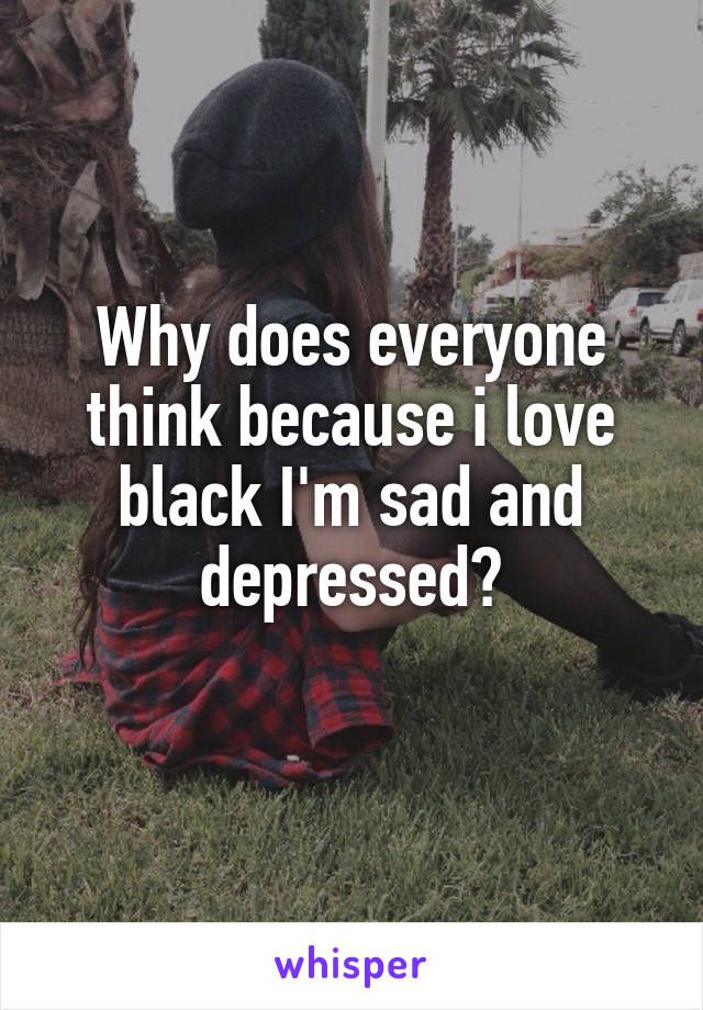 Why does everyone think because i love black I'm sad and depressed?
