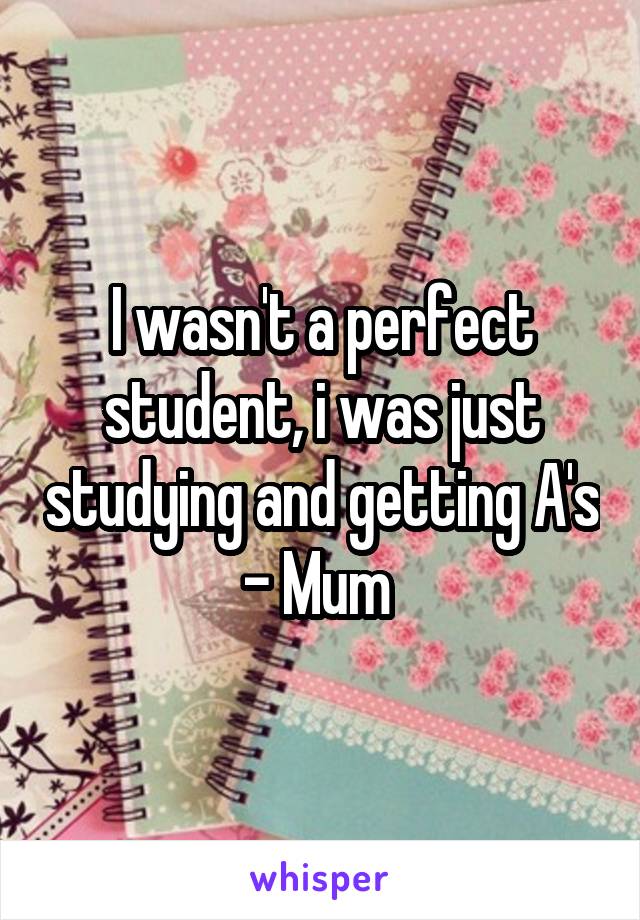 I wasn't a perfect student, i was just studying and getting A's - Mum 