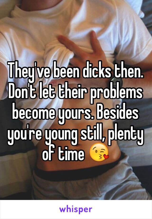 They've been dicks then. Don't let their problems become yours. Besides you're young still, plenty of time 😘