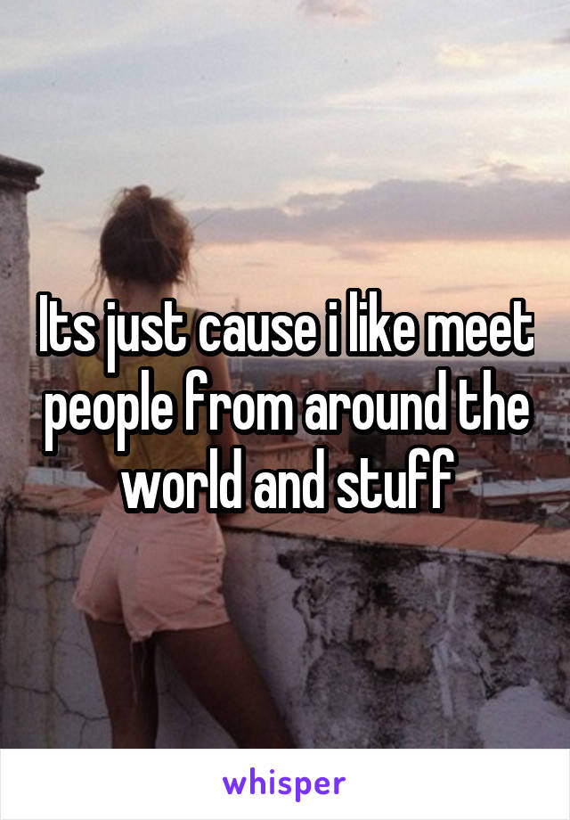 Its just cause i like meet people from around the world and stuff