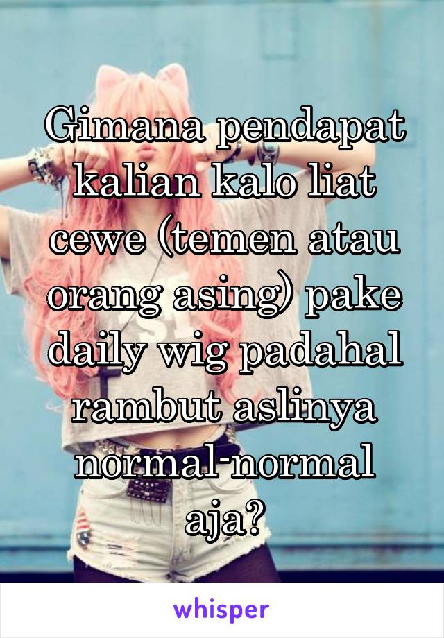 Gimana pendapat kalian kalo liat cewe (temen atau orang asing) pake daily wig padahal rambut aslinya normal-normal aja?