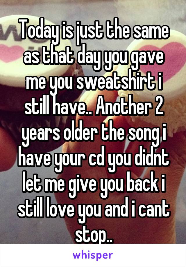 Today is just the same as that day you gave me you sweatshirt i still have.. Another 2 years older the song i have your cd you didnt let me give you back i still love you and i cant stop..