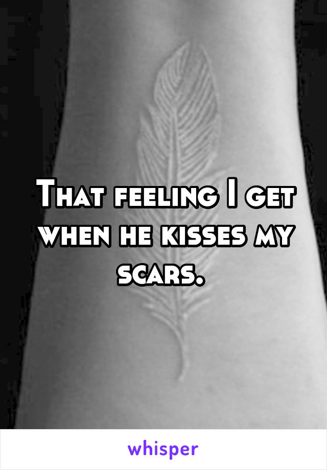 That feeling I get when he kisses my scars. 