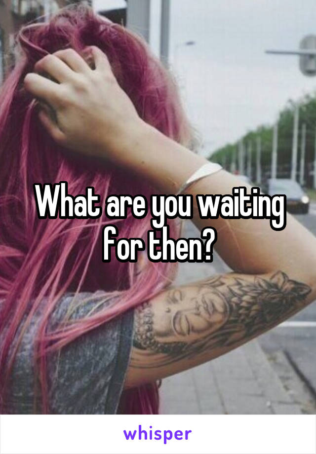 What are you waiting for then?