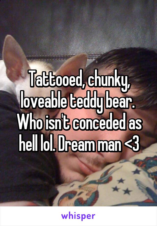 Tattooed, chunky, loveable teddy bear.  Who isn't conceded as hell lol. Dream man <3