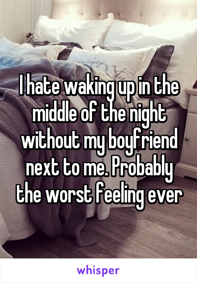 I hate waking up in the middle of the night without my boyfriend next to me. Probably the worst feeling ever