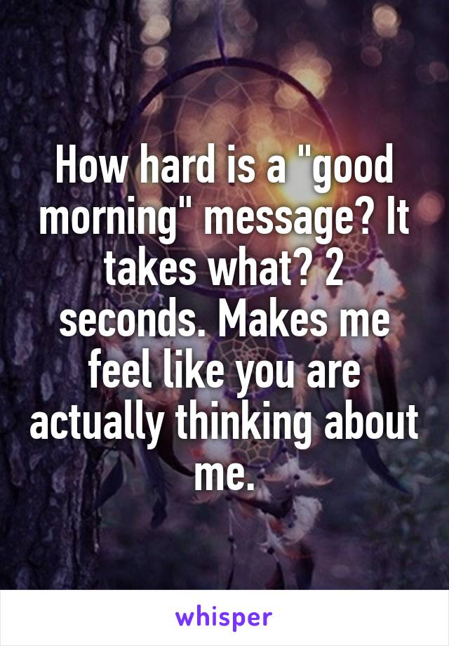 How hard is a "good morning" message? It takes what? 2 seconds. Makes me feel like you are actually thinking about me.