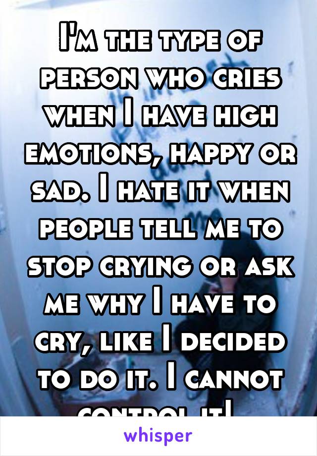 I'm the type of person who cries when I have high emotions, happy or sad. I hate it when people tell me to stop crying or ask me why I have to cry, like I decided to do it. I cannot control it! 