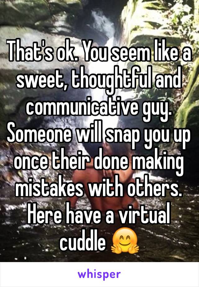 That's ok. You seem like a sweet, thoughtful and communicative guy. Someone will snap you up once their done making mistakes with others. Here have a virtual cuddle 🤗