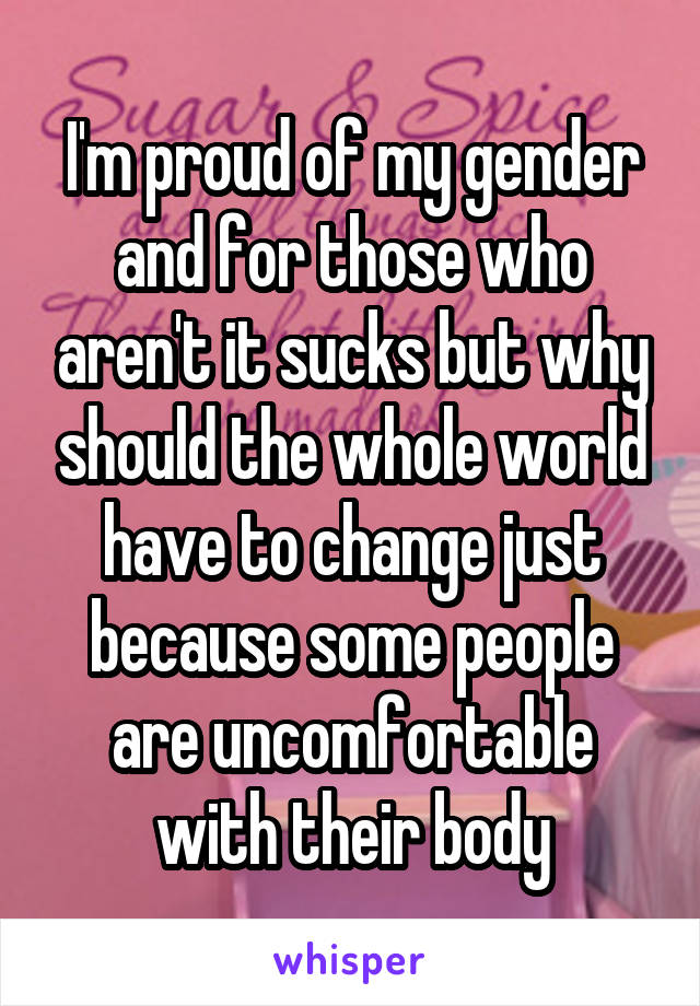 I'm proud of my gender and for those who aren't it sucks but why should the whole world have to change just because some people are uncomfortable with their body