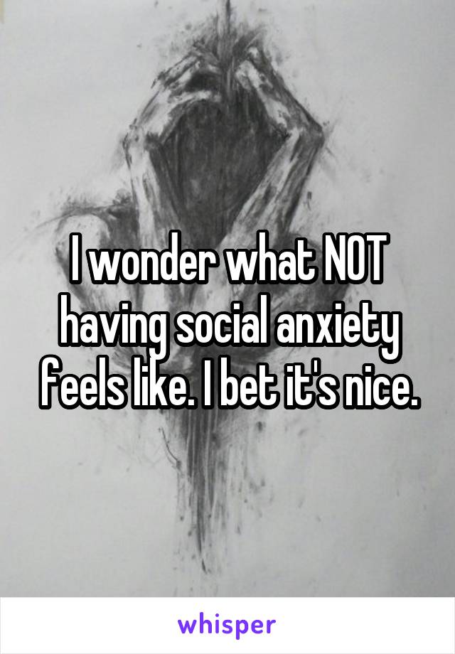 I wonder what NOT having social anxiety feels like. I bet it's nice.