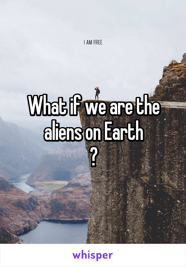 What if we are the aliens on Earth
?