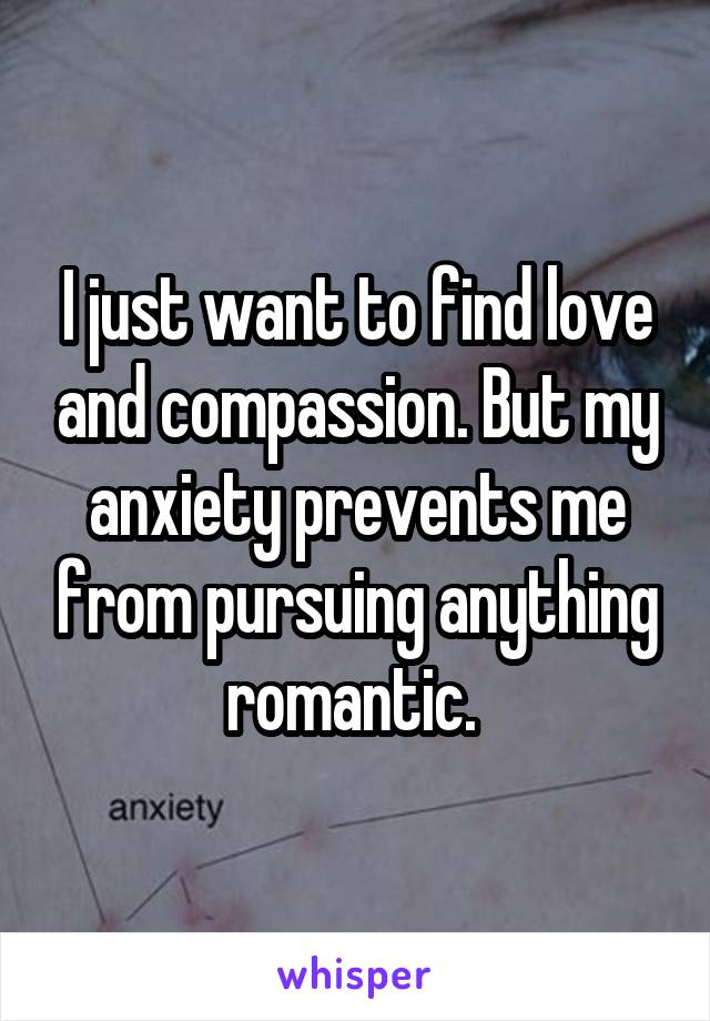 I just want to find love and compassion. But my anxiety prevents me from pursuing anything romantic. 