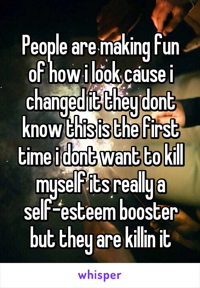 People are making fun of how i look cause i changed it they dont know this is the first time i dont want to kill myself its really a self-esteem booster but they are killin it