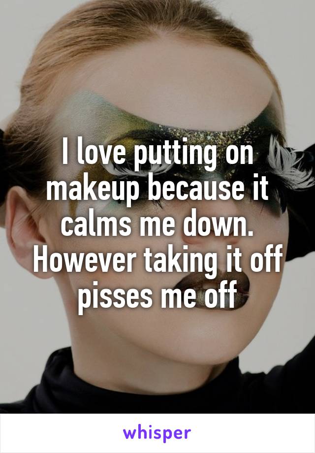 I love putting on makeup because it calms me down. However taking it off pisses me off