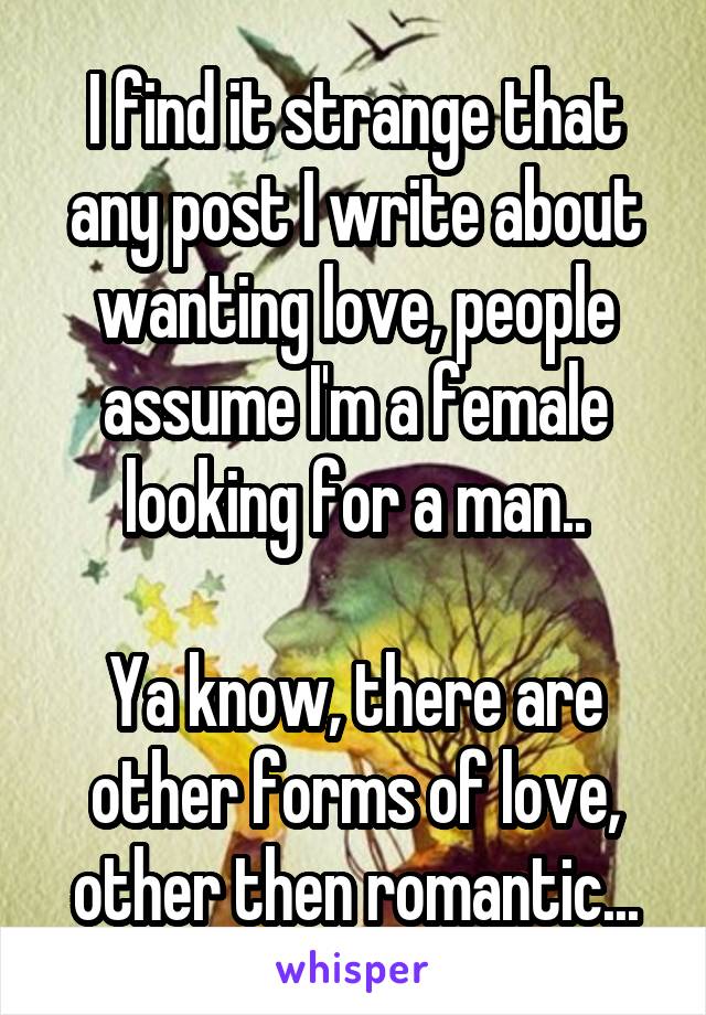 I find it strange that any post I write about wanting love, people assume I'm a female looking for a man..

Ya know, there are other forms of love, other then romantic...