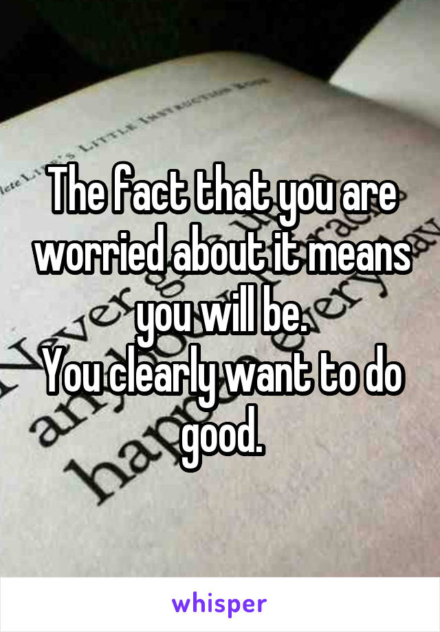 The fact that you are worried about it means you will be.
You clearly want to do good.