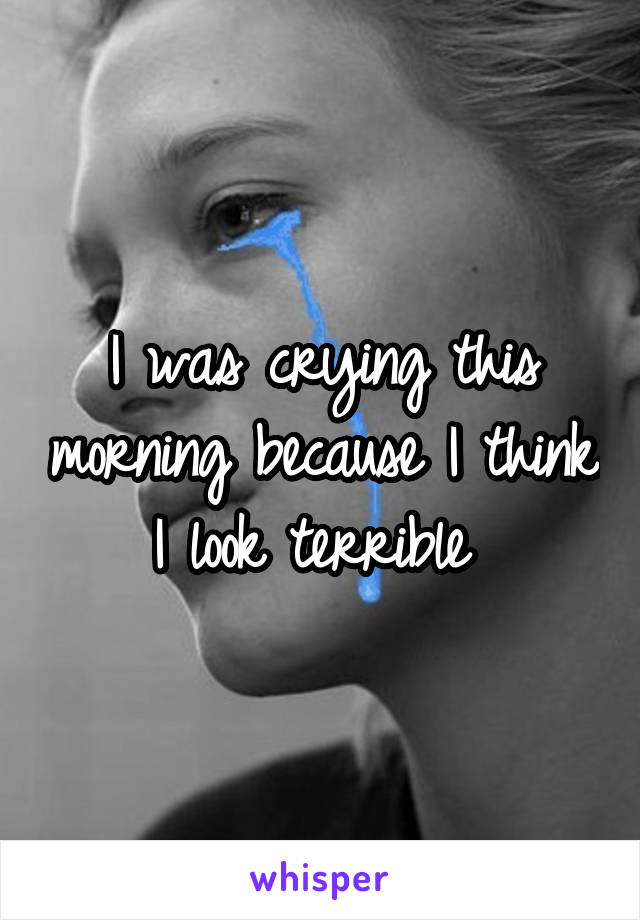 I was crying this morning because I think I look terrible 