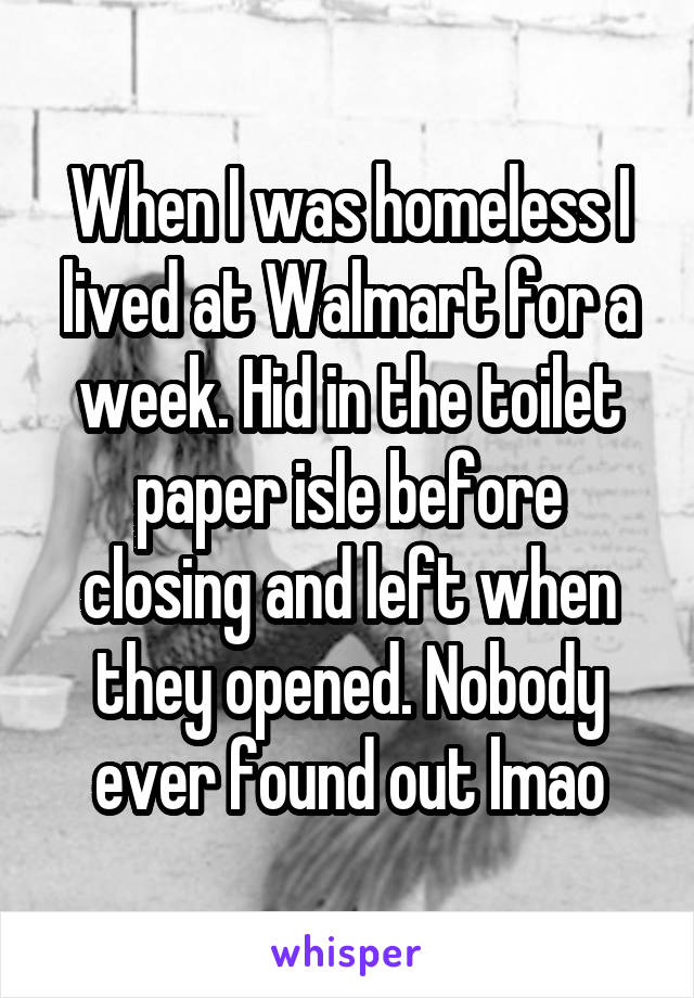 When I was homeless I lived at Walmart for a week. Hid in the toilet paper isle before closing and left when they opened. Nobody ever found out lmao