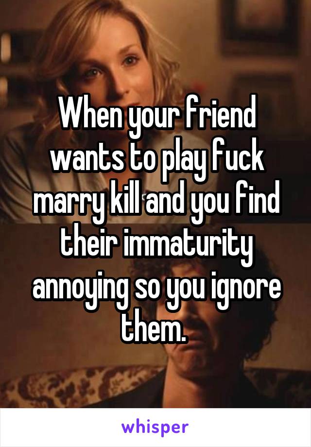 When your friend wants to play fuck marry kill and you find their immaturity annoying so you ignore them. 