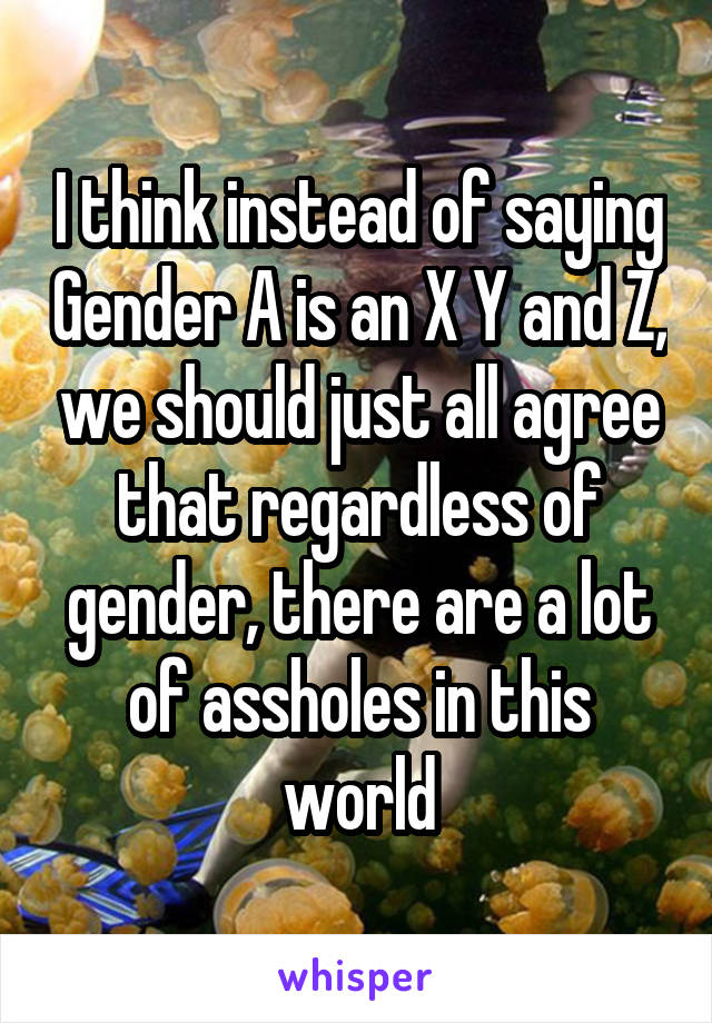 I think instead of saying Gender A is an X Y and Z, we should just all agree that regardless of gender, there are a lot of assholes in this world