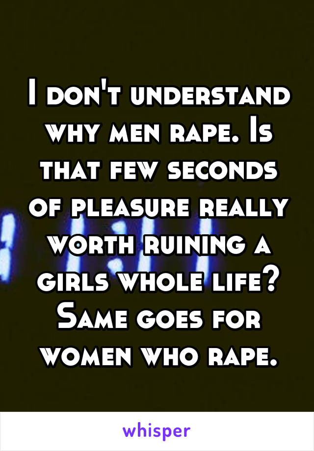 I don't understand why men rape. Is that few seconds of pleasure really worth ruining a girls whole life? Same goes for women who rape.