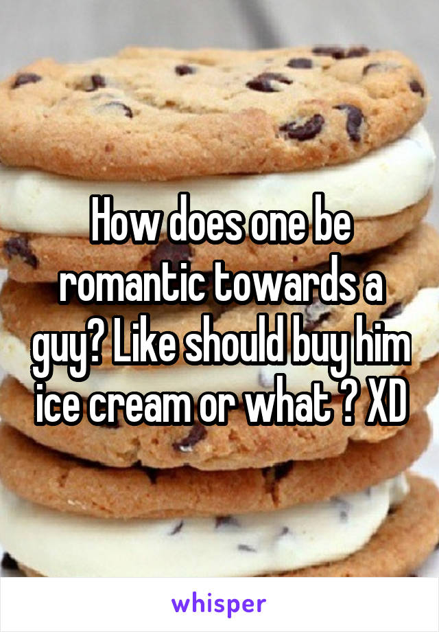 How does one be romantic towards a guy? Like should buy him ice cream or what ? XD