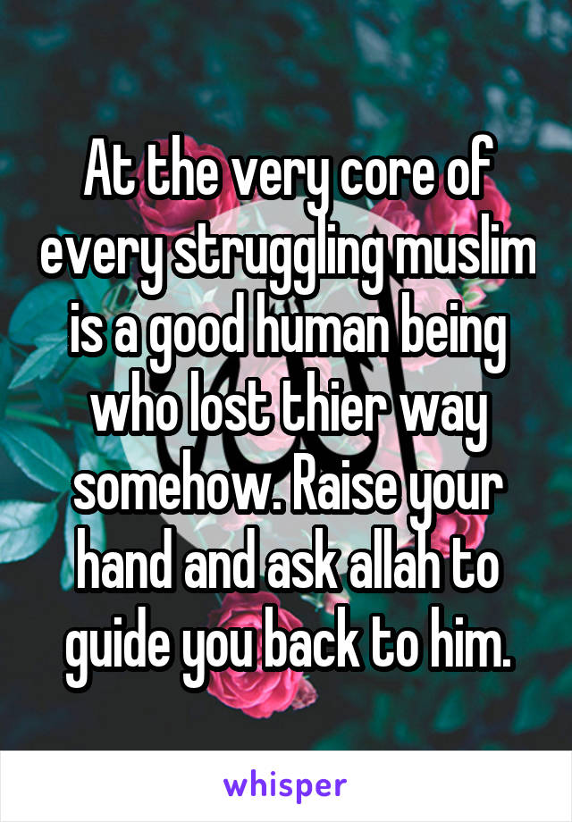 At the very core of every struggling muslim is a good human being who lost thier way somehow. Raise your hand and ask allah to guide you back to him.