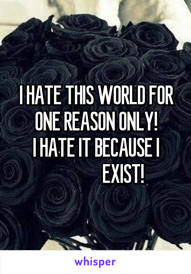 I HATE THIS WORLD FOR ONE REASON ONLY!
I HATE IT BECAUSE I
               EXIST!