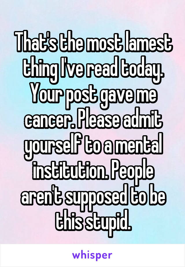 That's the most lamest thing I've read today. Your post gave me cancer. Please admit yourself to a mental institution. People aren't supposed to be this stupid.