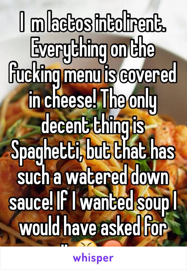 I  m lactos intolirent. Everything on the fucking menu is covered in cheese! The only decent thing is Spaghetti, but that has such a watered down sauce! If I wanted soup I would have asked for it😤😡