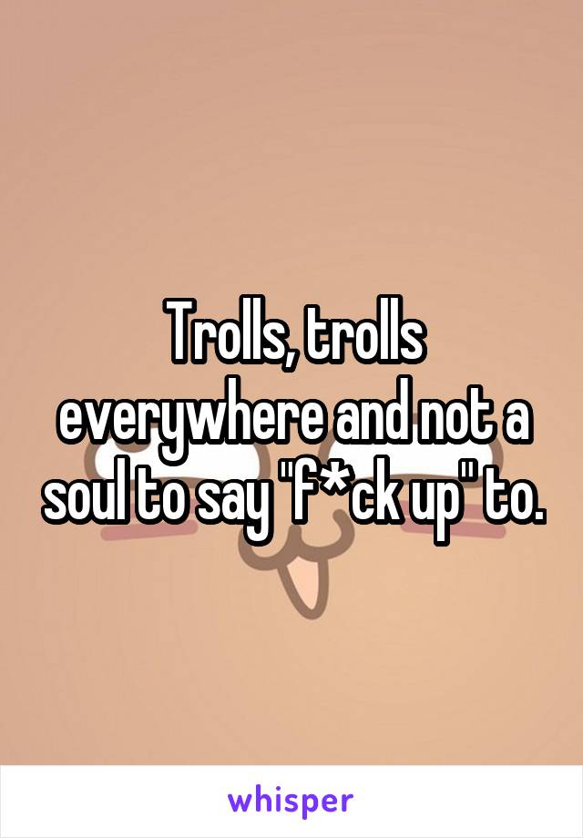 Trolls, trolls everywhere and not a soul to say "f*ck up" to.