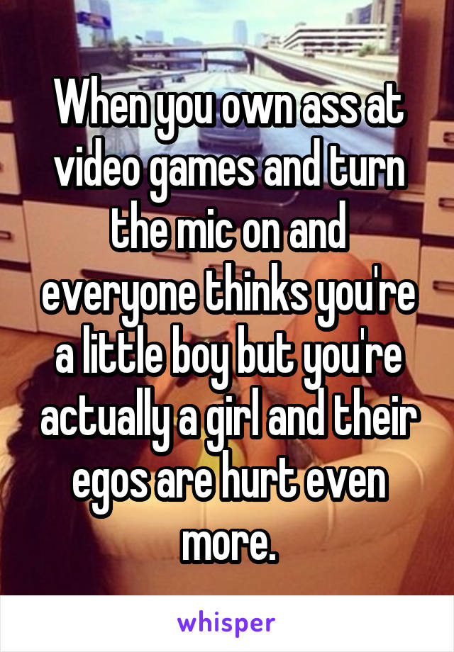 When you own ass at video games and turn the mic on and everyone thinks you're a little boy but you're actually a girl and their egos are hurt even more.