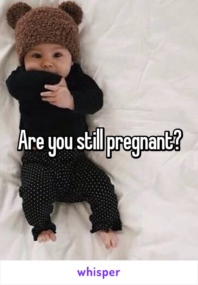 Are you still pregnant?