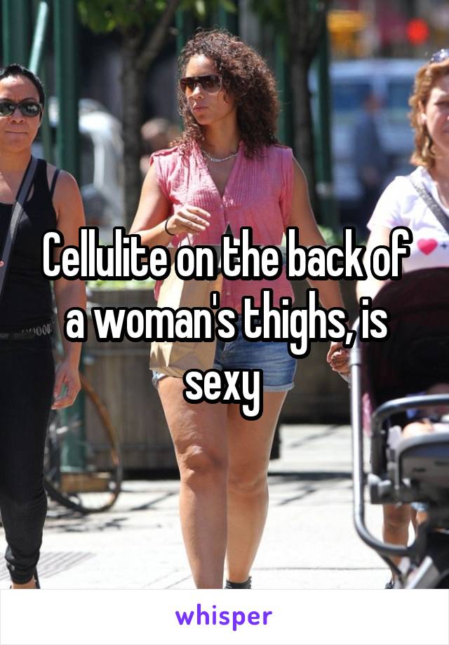 Cellulite on the back of a woman's thighs, is sexy 