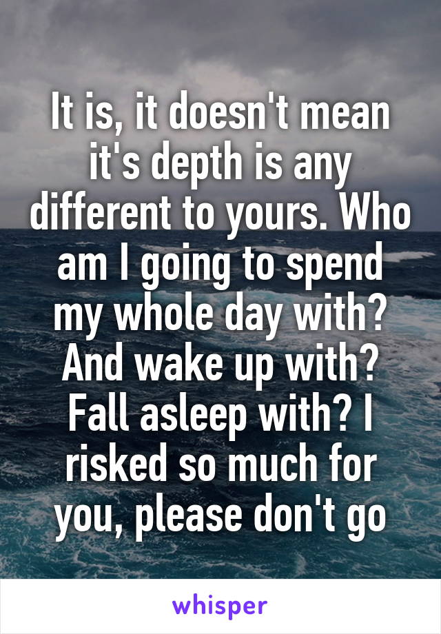 It is, it doesn't mean it's depth is any different to yours. Who am I going to spend my whole day with? And wake up with? Fall asleep with? I risked so much for you, please don't go